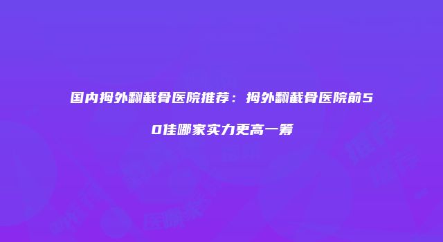 国内拇外翻截骨医院推荐：拇外翻截骨医院前50佳哪家实力更高一筹