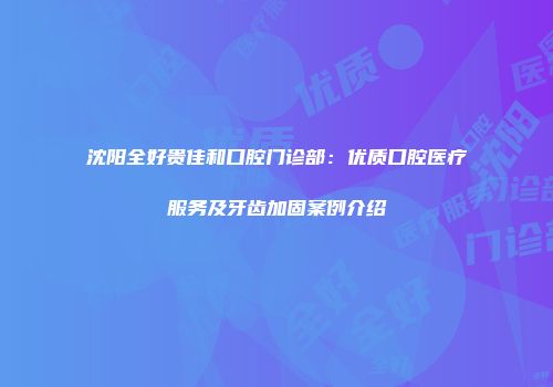 沈阳全好贵佳和口腔门诊部：优质口腔医疗服务及牙齿加固案例介绍