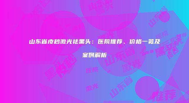 山东省皮秒激光祛黑头：医院推荐、价格一览及案例解析