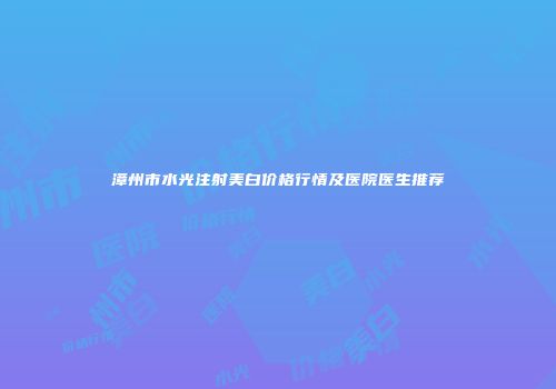 漳州市水光注射美白价格行情及医院医生推荐