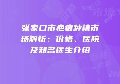 张家口市疤痕种植市场解析：价格、医院及知名医生介绍