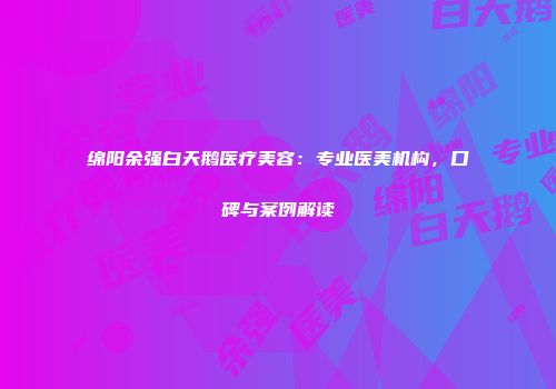绵阳余强白天鹅医疗美容：专业医美机构，口碑与案例解读
