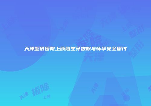 天津整形医院上颌阻生牙拔除与怀孕安全探讨