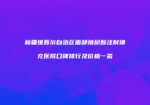 新疆维吾尔自治区面部玻尿酸注射填充医院口碑排行及价格一览