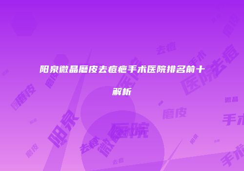阳泉微晶磨皮去痘疤手术医院排名前十解析