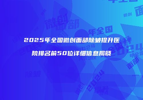 2025年全国微创面部除皱提升医院排名前50位详细信息揭晓