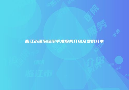 临江市医院缩阴手术服务介绍及案例分享