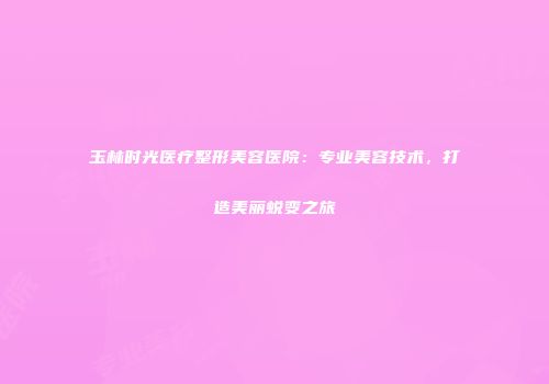 玉林时光医疗整形美容医院：专业美容技术，打造美丽蜕变之旅