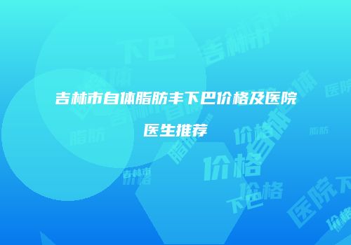 吉林市自体脂肪丰下巴价格及医院医生推荐