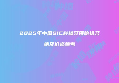 2025年中国SIC种植牙医院排名榜及价格参考