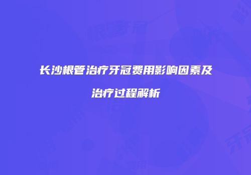 长沙根管治疗牙冠费用影响因素及治疗过程解析