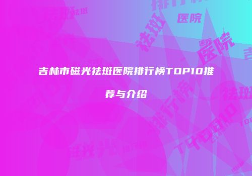 吉林市磁光祛斑医院排行榜TOP10推荐与介绍