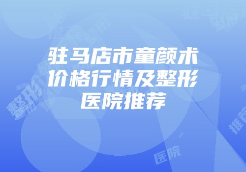 驻马店市童颜术价格行情及整形医院推荐