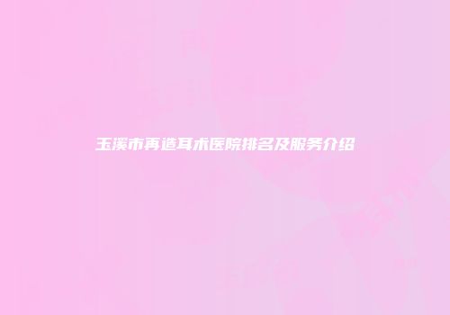 玉溪市再造耳术医院排名及服务介绍