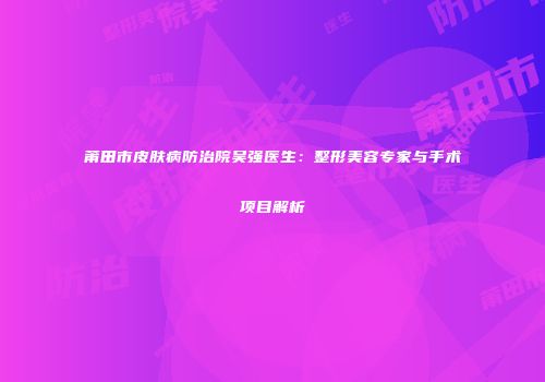 莆田市皮肤病防治院吴强医生：整形美容专家与手术项目解析
