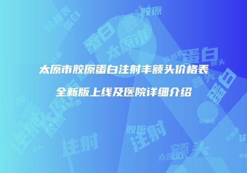 太原市胶原蛋白注射丰额头价格表全新版上线及医院详细介绍