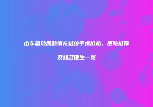 山东省玻尿酸填充皱纹手术价格、医院推荐及知名医生一览