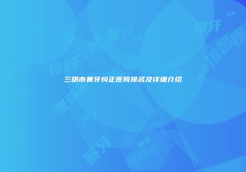 三明市暴牙纠正医院排名及详细介绍