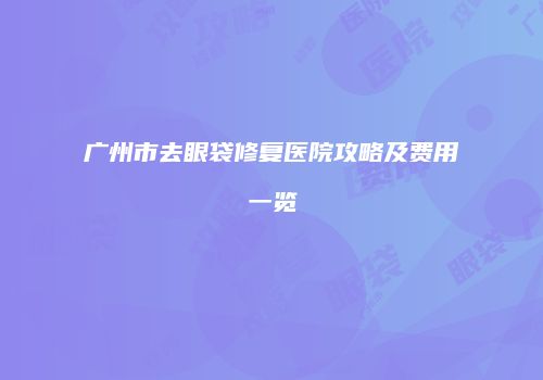 广州市去眼袋修复医院攻略及费用一览