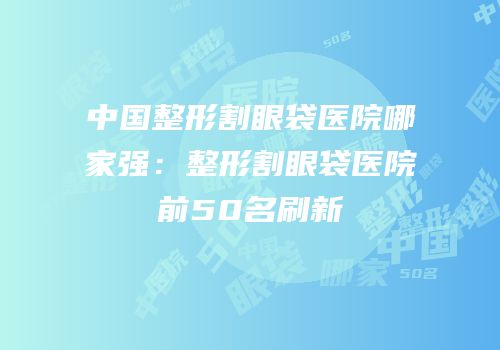 中国整形割眼袋医院哪家强：整形割眼袋医院前50名刷新