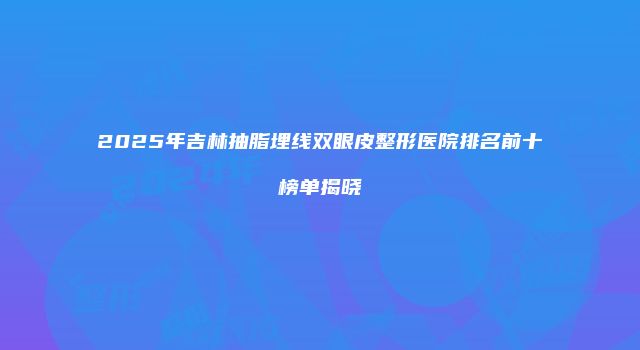 2025年吉林抽脂埋线双眼皮整形医院排名前十榜单揭晓