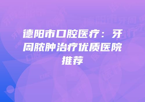 德阳市口腔医疗：牙周脓肿治疗优质医院推荐