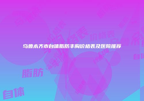 乌鲁木齐市自体脂肪丰胸价格表及医院推荐