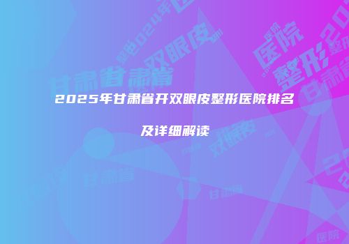 2025年甘肃省开双眼皮整形医院排名及详细解读