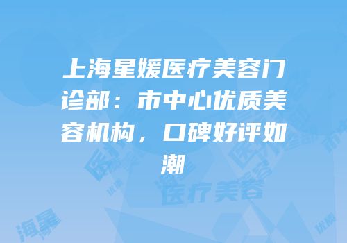 上海星媛医疗美容门诊部：市中心优质美容机构，口碑好评如潮