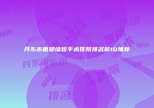 丹东市面部缩短手术医院排名前10推荐