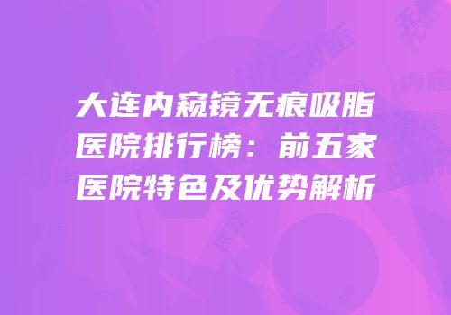 大连内窥镜无痕吸脂医院排行榜：前五家医院特色及优势解析