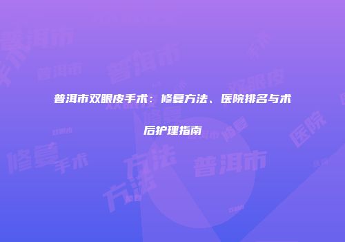 普洱市双眼皮手术：修复方法、医院排名与术后护理指南
