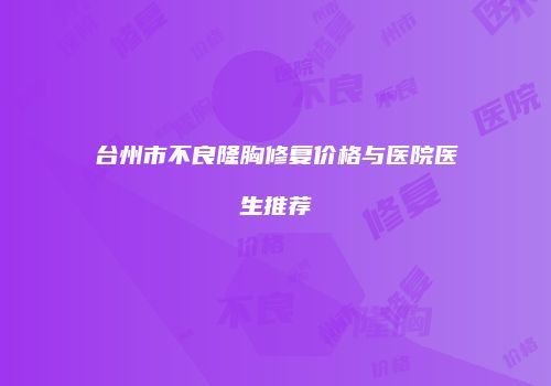 台州市不良隆胸修复价格与医院医生推荐