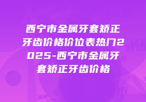 西宁市金属牙套矫正牙齿价格价位表热门2025-西宁市金属牙套矫正牙齿价格