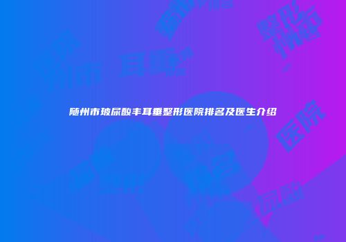 随州市玻尿酸丰耳垂整形医院排名及医生介绍