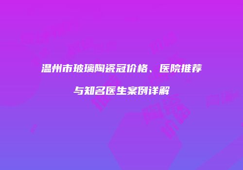 温州市玻璃陶瓷冠价格、医院推荐与知名医生案例详解