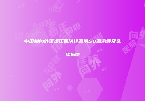 中国脚向外歪矫正医院排名前50名测评及选择指南