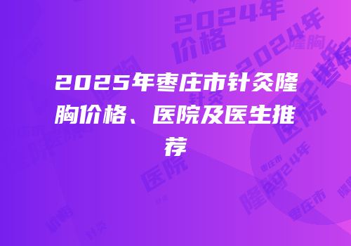 2025年枣庄市针灸隆胸价格、医院及医生推荐