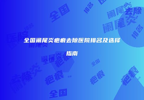 全国阑尾炎疤痕去除医院排名及选择指南