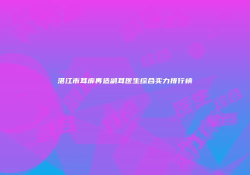 湛江市耳廓再造副耳医生综合实力排行榜