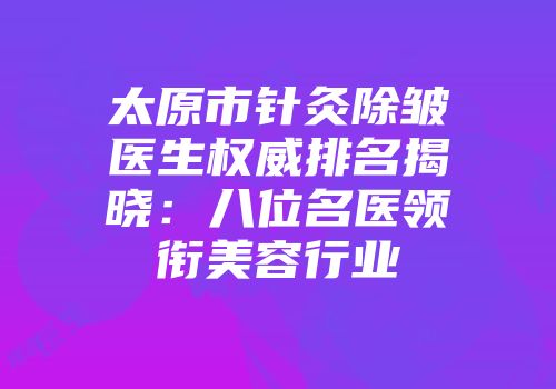 太原市针灸除皱医生权威排名揭晓：八位名医领衔美容行业