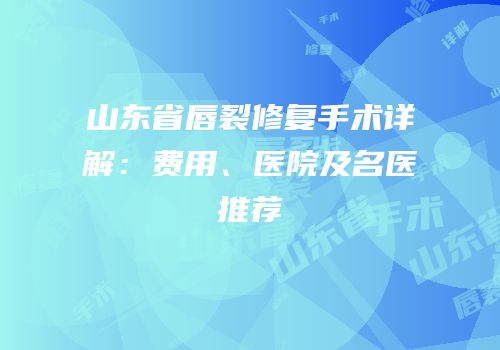 山东省唇裂修复手术详解：费用、医院及名医推荐