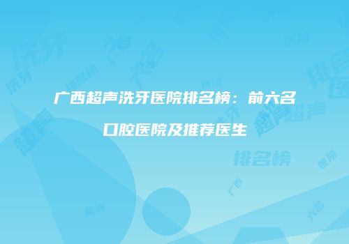 广西超声洗牙医院排名榜：前六名口腔医院及推荐医生