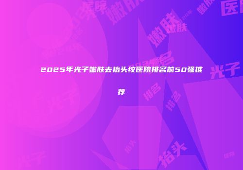 2025年光子嫩肤去抬头纹医院排名前50强推荐