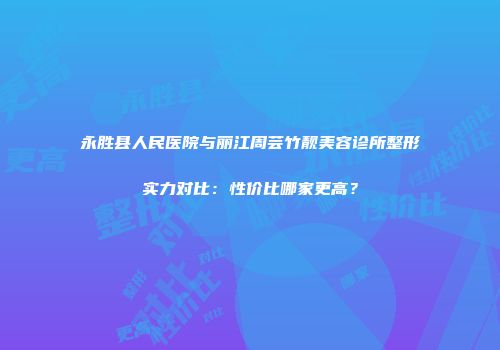 永胜县人民医院与丽江周芸竹靓美容诊所整形实力对比：性价比哪家更高？