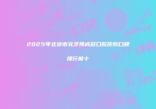 2025年北京市乳牙预成冠口腔医院口碑排行前十