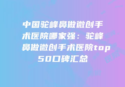 中国驼峰鼻做微创手术医院哪家强：驼峰鼻做微创手术医院top50口碑汇总