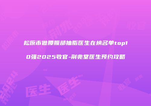 松原市做腰腹部抽脂医生在榜名单top10强2025收官-荆兆堂医生预约攻略
