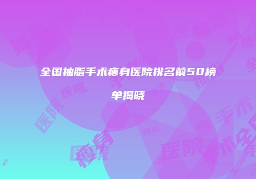 全国抽脂手术瘦身医院排名前50榜单揭晓