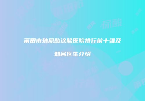 莆田市玻尿酸涂脸医院排行前十强及知名医生介绍